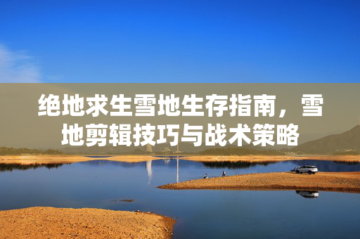 绝地求生雪地生存指南，雪地剪辑技巧与战术策略