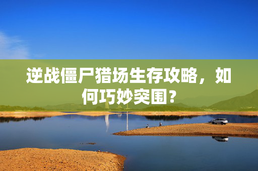 逆战僵尸猎场生存攻略，如何巧妙突围？