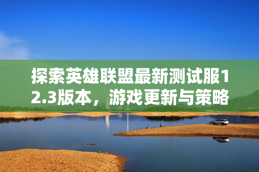 探索英雄联盟最新测试服12.3版本，游戏更新与策略指南