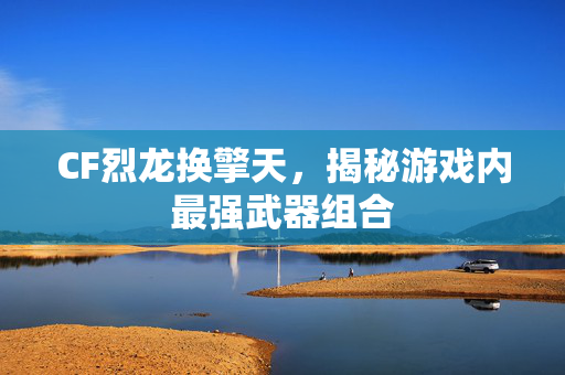 CF烈龙换擎天，揭秘游戏内最强武器组合