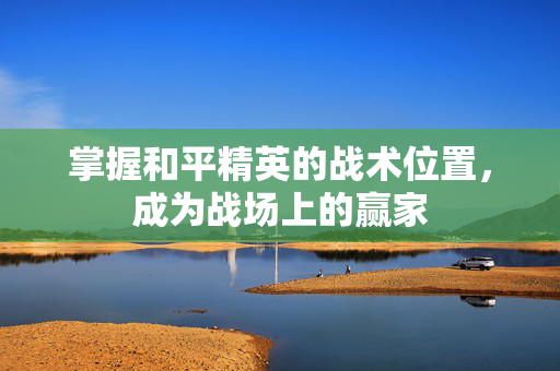 掌握和平精英的战术位置，成为战场上的赢家
