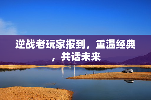 逆战老玩家报到，重温经典，共话未来