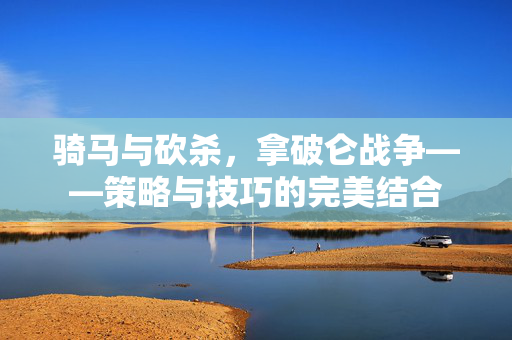 骑马与砍杀，拿破仑战争——策略与技巧的完美结合