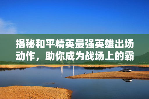 揭秘和平精英最强英雄出场动作，助你成为战场上的霸主！