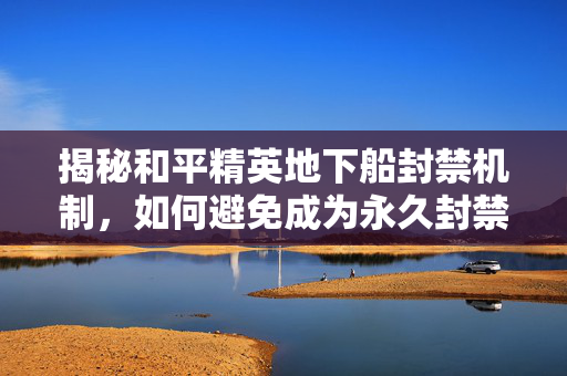 揭秘和平精英地下船封禁机制，如何避免成为永久封禁的一员？