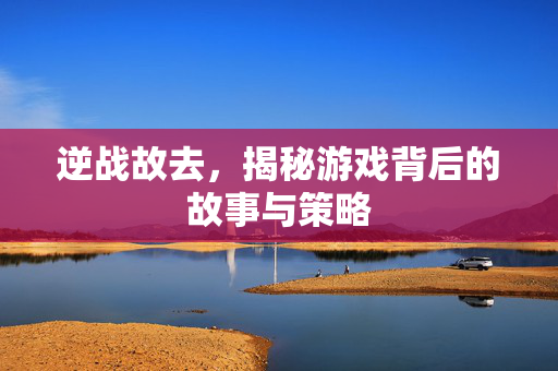 逆战故去，揭秘游戏背后的故事与策略