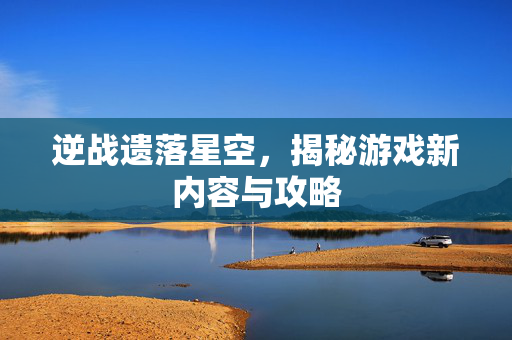 逆战遗落星空，揭秘游戏新内容与攻略