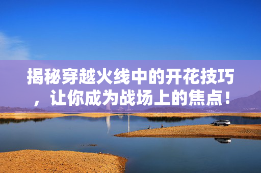揭秘穿越火线中的开花技巧，让你成为战场上的焦点！