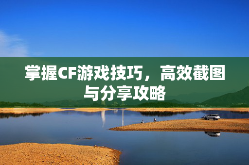 掌握CF游戏技巧，高效截图与分享攻略