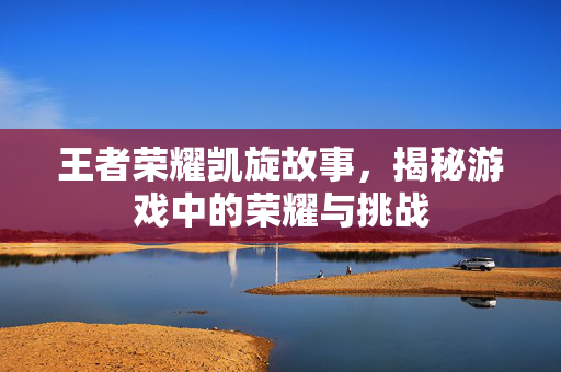 王者荣耀凯旋故事，揭秘游戏中的荣耀与挑战