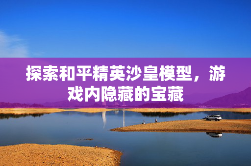 探索和平精英沙皇模型，游戏内隐藏的宝藏
