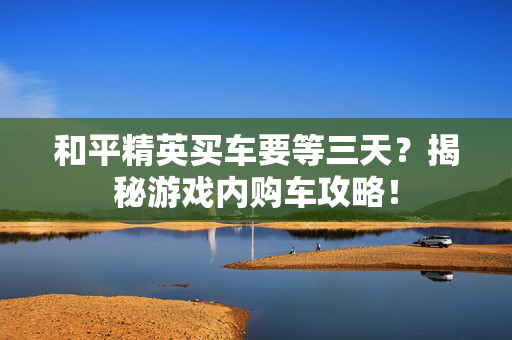 和平精英买车要等三天？揭秘游戏内购车攻略！