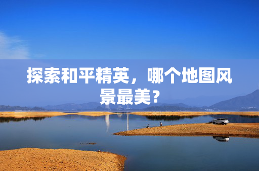 探索和平精英，哪个地图风景最美？
