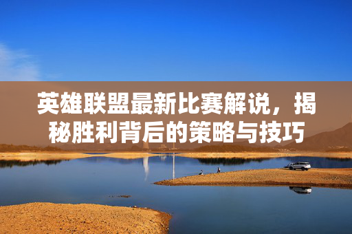 英雄联盟最新比赛解说，揭秘胜利背后的策略与技巧