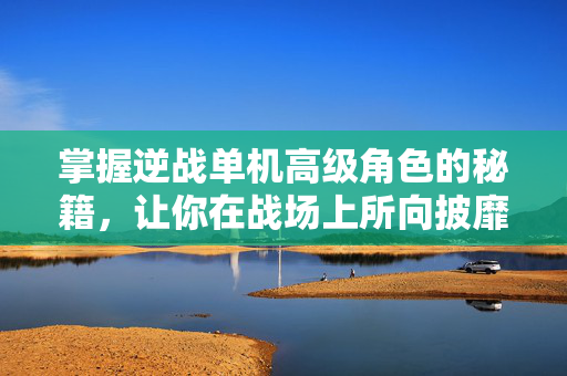 掌握逆战单机高级角色的秘籍，让你在战场上所向披靡！