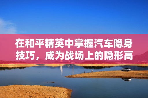 在和平精英中掌握汽车隐身技巧，成为战场上的隐形高手