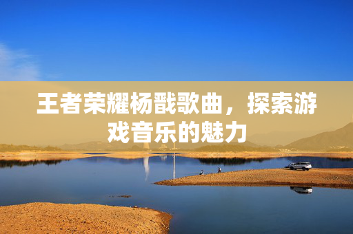 王者荣耀杨戬歌曲，探索游戏音乐的魅力