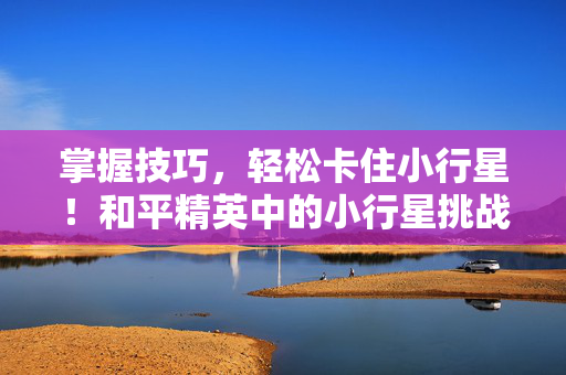 掌握技巧，轻松卡住小行星！和平精英中的小行星挑战攻略