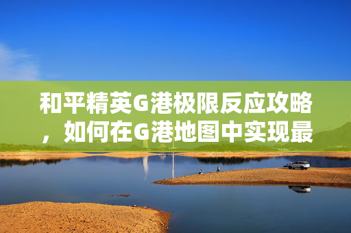和平精英G港极限反应攻略，如何在G港地图中实现最佳战术
