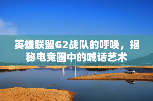 英雄联盟G2战队的呼唤，揭秘电竞圈中的喊话艺术