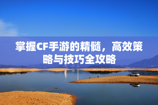 掌握CF手游的精髓，高效策略与技巧全攻略
