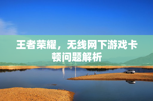 王者荣耀，无线网下游戏卡顿问题解析