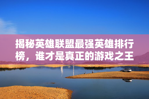 揭秘英雄联盟最强英雄排行榜，谁才是真正的游戏之王？