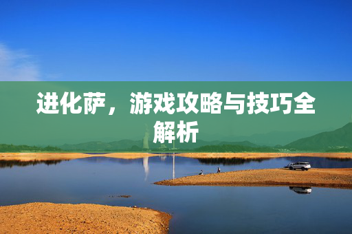 进化萨,游戏攻略与技巧全解析 进化萨,游戏攻略与技巧全解析