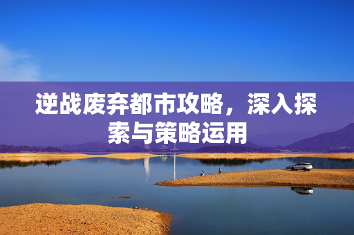 逆战废弃都市攻略，深入探索与策略运用