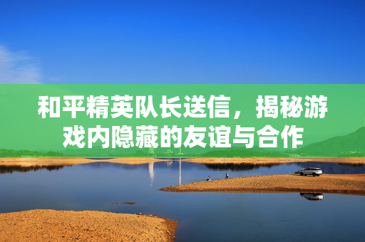 和平精英队长送信，揭秘游戏内隐藏的友谊与合作