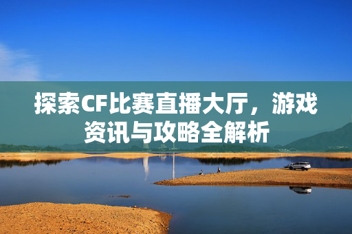 探索CF比赛直播大厅，游戏资讯与攻略全解析