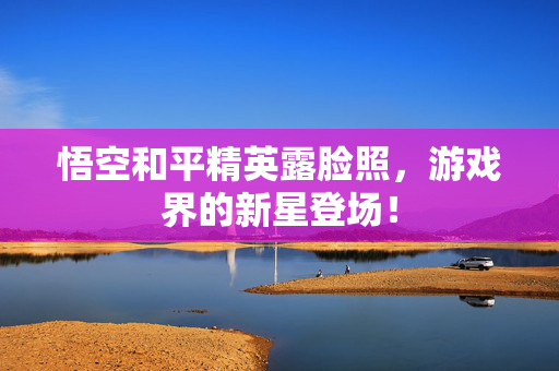 悟空和平精英露脸照，游戏界的新星登场！