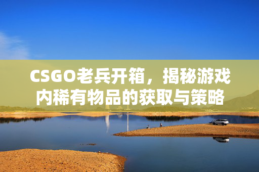 CSGO老兵开箱，揭秘游戏内稀有物品的获取与策略
