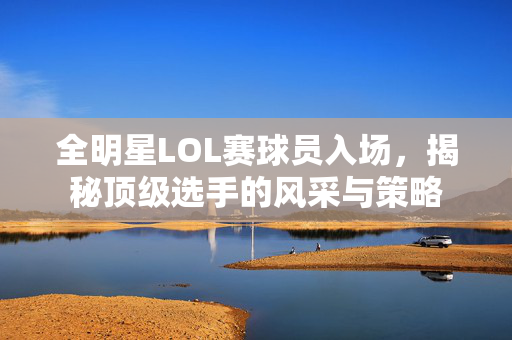 全明星LOL赛球员入场，揭秘顶级选手的风采与策略