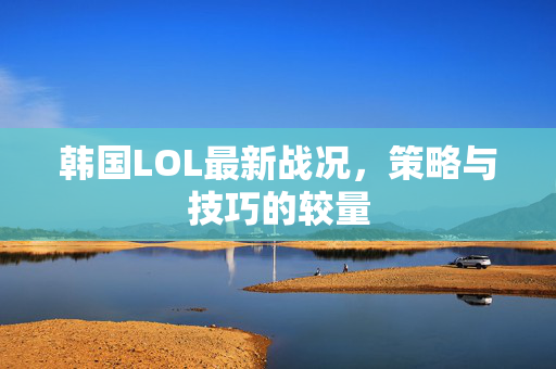 韩国LOL最新战况，策略与技巧的较量