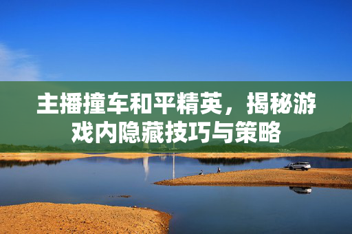 主播撞车和平精英，揭秘游戏内隐藏技巧与策略