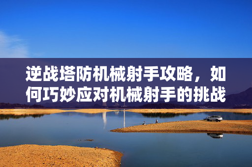 逆战塔防机械射手攻略，如何巧妙应对机械射手的挑战