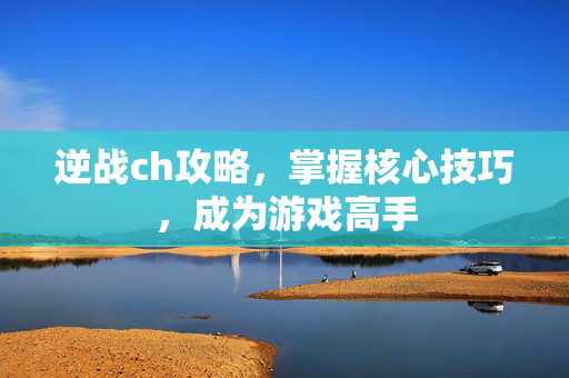 逆战ch攻略，掌握核心技巧，成为游戏高手
