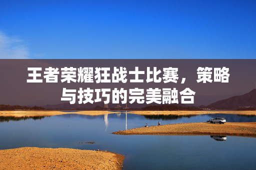 王者荣耀狂战士比赛，策略与技巧的完美融合