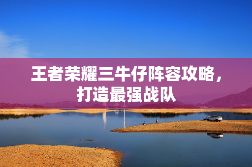 王者荣耀三牛仔阵容攻略，打造最强战队