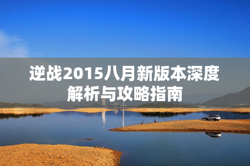 逆战2015八月新版本深度解析与攻略指南