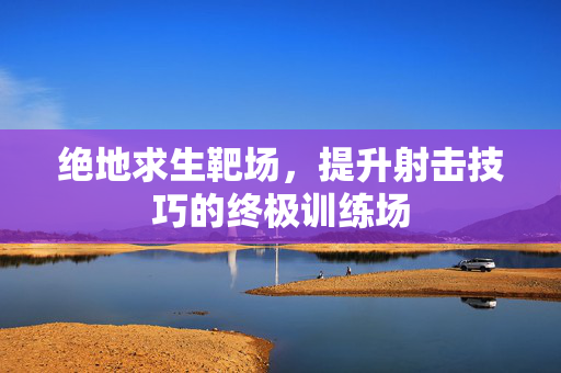 绝地求生靶场，提升射击技巧的终极训练场
