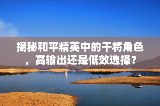 揭秘和平精英中的干将角色，高输出还是低效选择？