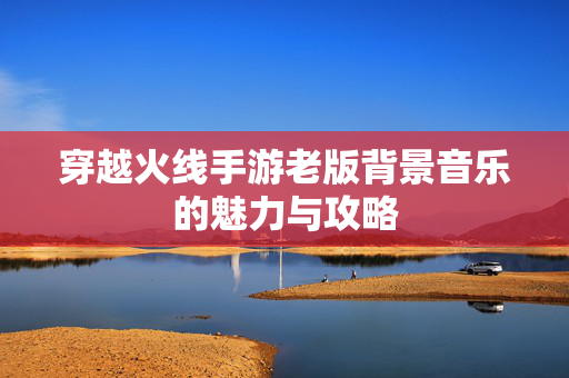穿越火线手游老版背景音乐的魅力与攻略
