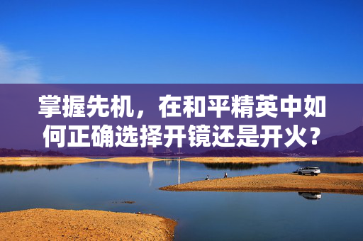 掌握先机，在和平精英中如何正确选择开镜还是开火？