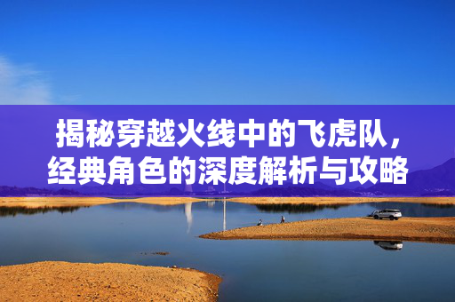 揭秘穿越火线中的飞虎队，经典角色的深度解析与攻略指南