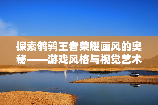 探索鹌鹑王者荣耀画风的奥秘——游戏风格与视觉艺术的完美融合