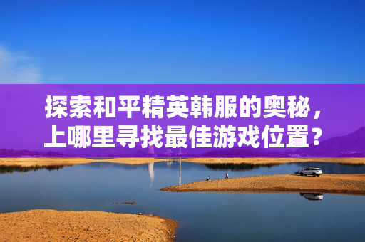 探索和平精英韩服的奥秘，上哪里寻找最佳游戏位置？