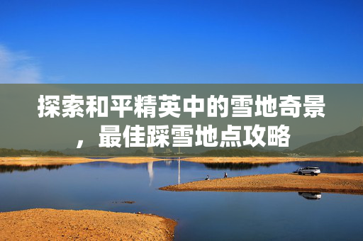 探索和平精英中的雪地奇景，最佳踩雪地点攻略