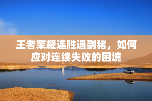 王者荣耀连胜遇到猪，如何应对连续失败的困境